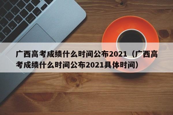 广西高考成绩什么时间公布2021（广西高考成绩什么时间公布2021具体时间）