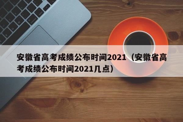 安徽省高考成绩公布时间2021（安徽省高考成绩公布时间2021几点）