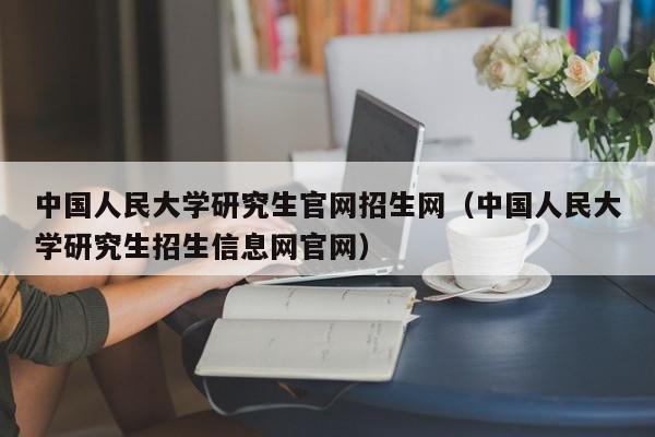 中国人民大学研究生官网招生网（中国人民大学研究生招生信息网官网）