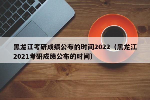 黑龙江考研成绩公布的时间2022（黑龙江2021考研成绩公布的时间）