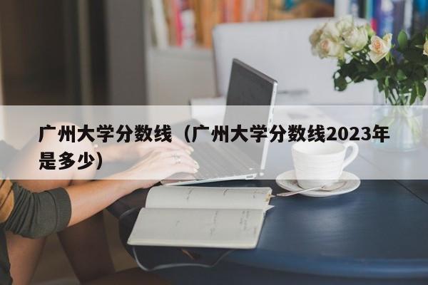 广州大学分数线（广州大学分数线2023年是多少）