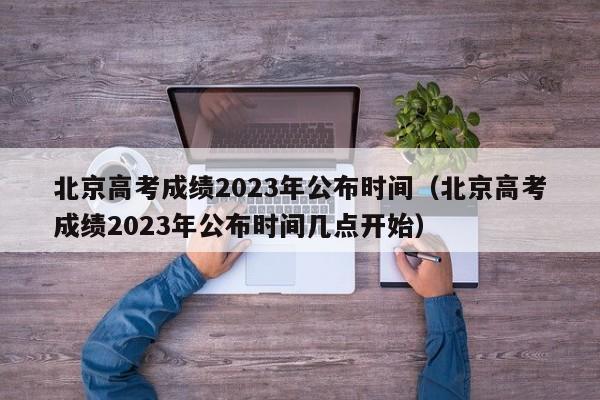 北京高考成绩2023年公布时间（北京高考成绩2023年公布时间几点开始）