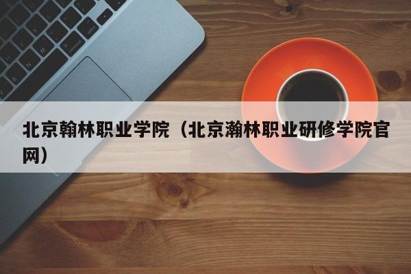 北京翰林职业学院（北京瀚林职业研修学院官网）