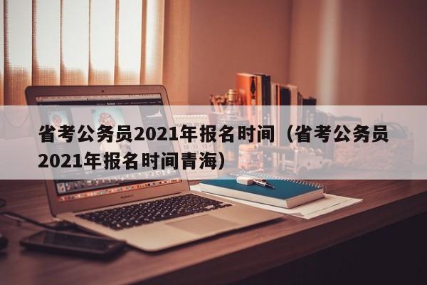 省考公务员2021年报名时间（省考公务员2021年报名时间青海）