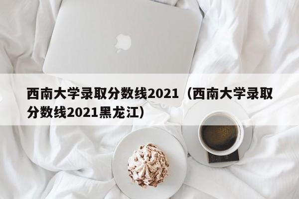 西南大学录取分数线2021（西南大学录取分数线2021黑龙江）