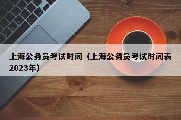 上海公务员考试时间（上海公务员考试时间表2023年）