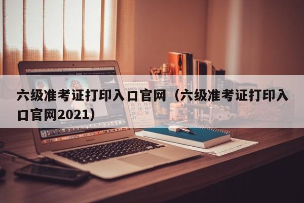 六级准考证打印入口官网（六级准考证打印入口官网2021）