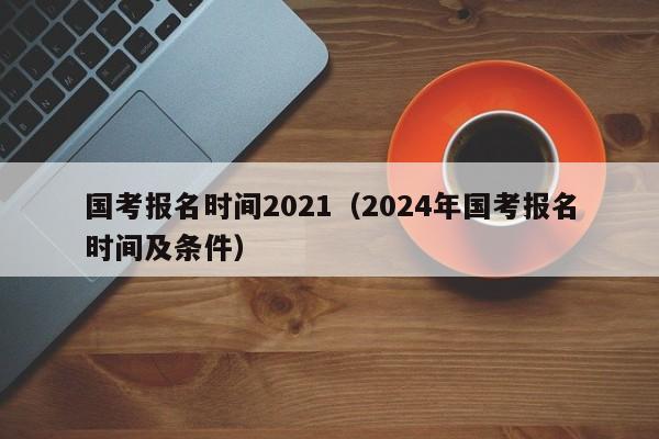 国考报名时间2021（2024年国考报名时间及条件）