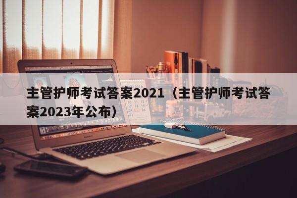 主管护师考试答案2021（主管护师考试答案2023年公布）