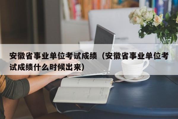 安徽省事业单位考试成绩（安徽省事业单位考试成绩什么时候出来）