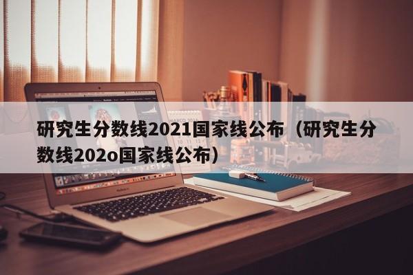 研究生分数线2021国家线公布（研究生分数线202o国家线公布）