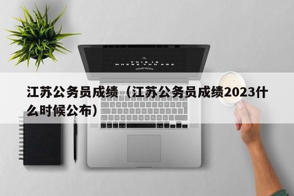 江苏公务员成绩（江苏公务员成绩2023什么时候公布）