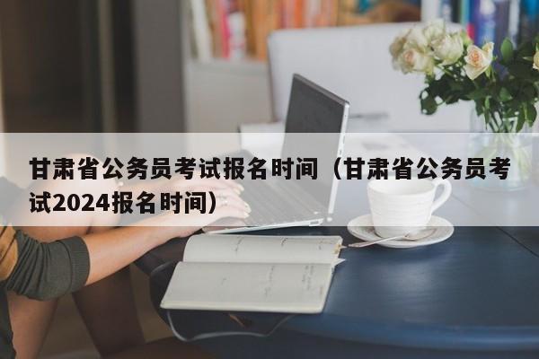 甘肃省公务员考试报名时间（甘肃省公务员考试2024报名时间）