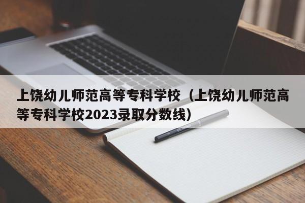 上饶幼儿师范高等专科学校（上饶幼儿师范高等专科学校2023录取分数线）