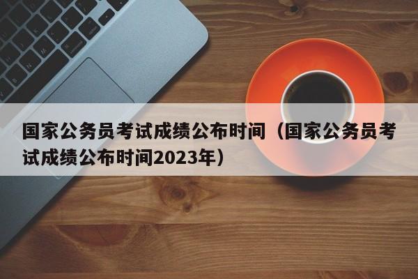 国家公务员考试成绩公布时间（国家公务员考试成绩公布时间2023年）