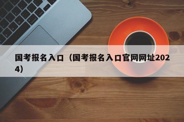 国考报名入口（国考报名入口官网网址2024）