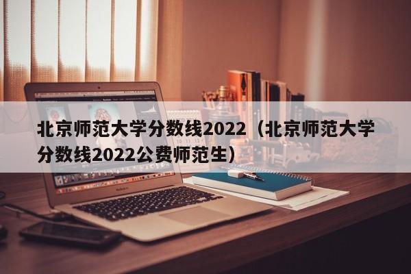 北京师范大学分数线2022（北京师范大学分数线2022公费师范生）