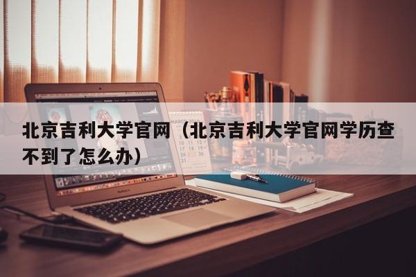 北京吉利大学官网（北京吉利大学官网学历查不到了怎么办）