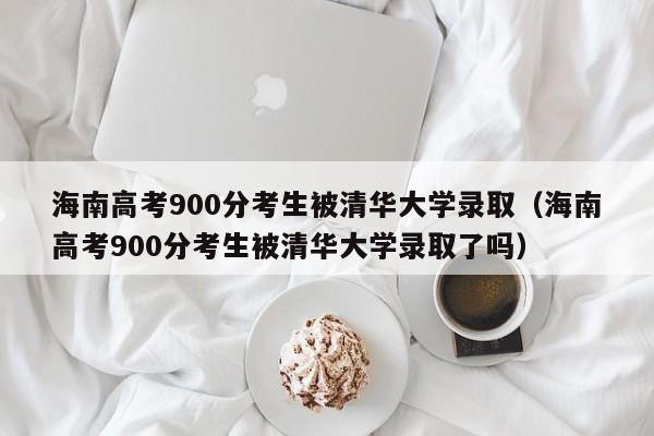 海南高考900分考生被清华大学录取（海南高考900分考生被清华大学录取了吗）