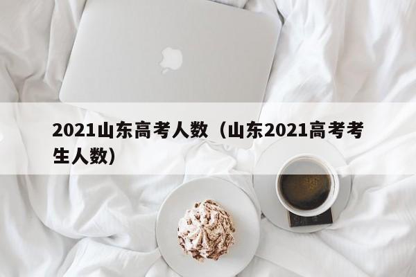 2021山东高考人数（山东2021高考考生人数）