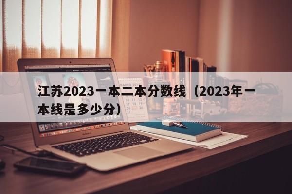 江苏2023一本二本分数线（2023年一本线是多少分）