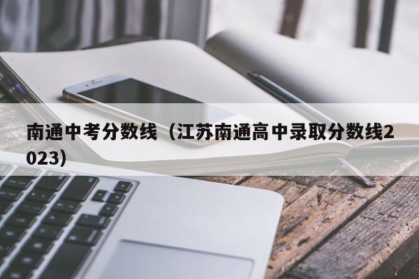 南通中考分数线（江苏南通高中录取分数线2023）