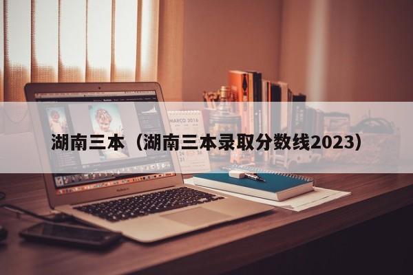 湖南三本（湖南三本录取分数线2023）