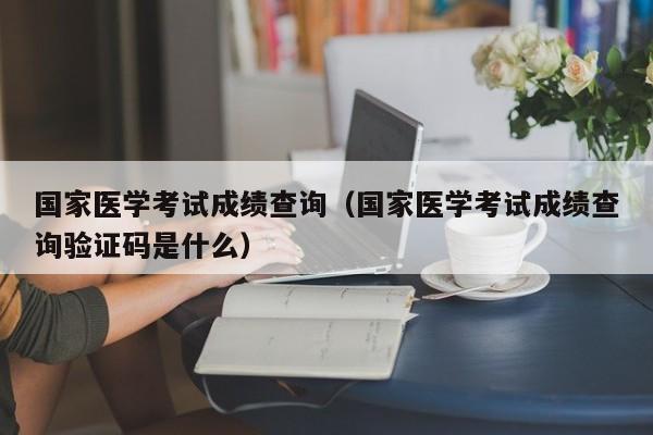 国家医学考试成绩查询（国家医学考试成绩查询验证码是什么）