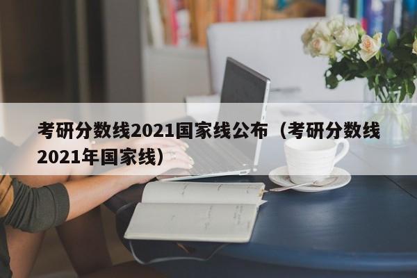 考研分数线2021国家线公布（考研分数线2021年国家线）