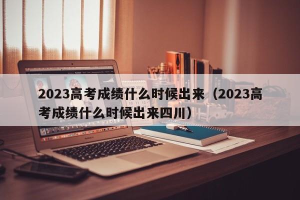 2023高考成绩什么时候出来（2023高考成绩什么时候出来四川）