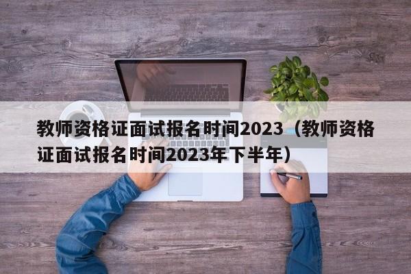 教师资格证面试报名时间2023（教师资格证面试报名时间2023年下半年）