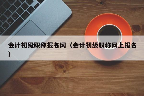 会计初级职称报名网（会计初级职称网上报名）