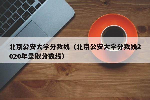 北京公安大学分数线（北京公安大学分数线2020年录取分数线）