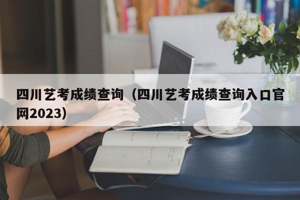 四川艺考成绩查询（四川艺考成绩查询入口官网2023）