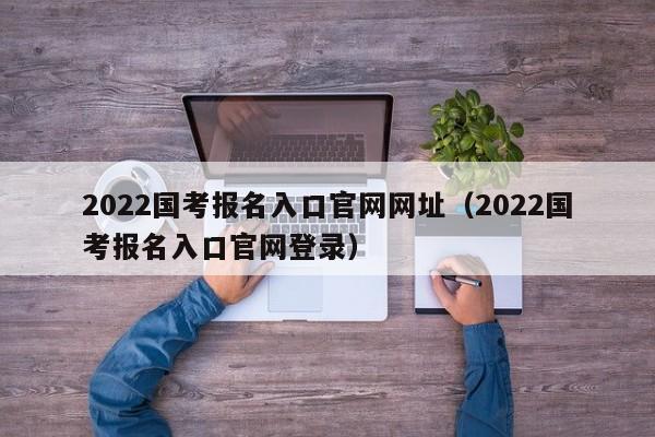 2022国考报名入口官网网址（2022国考报名入口官网登录）