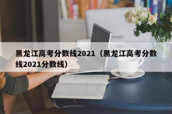 黑龙江高考分数线2021（黑龙江高考分数线2021分数线）