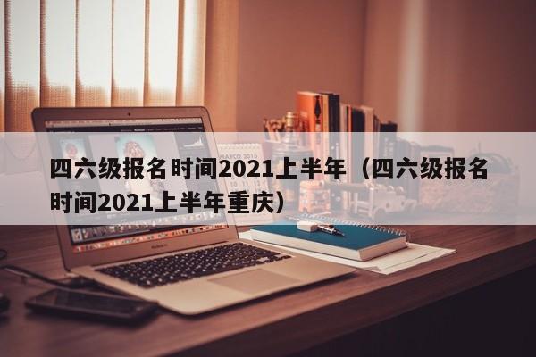 四六级报名时间2021上半年（四六级报名时间2021上半年重庆）