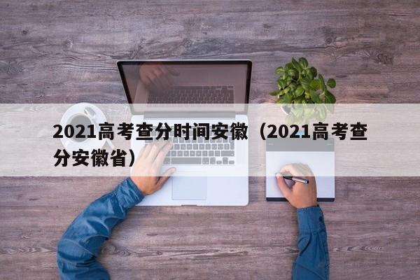 2021高考查分时间安徽（2021高考查分安徽省）