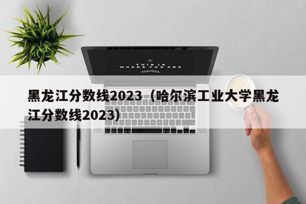 黑龙江分数线2023（哈尔滨工业大学黑龙江分数线2023）