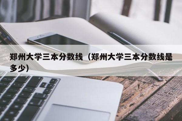 郑州大学三本分数线（郑州大学三本分数线是多少）