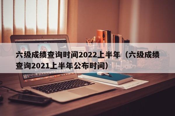 六级成绩查询时间2022上半年（六级成绩查询2021上半年公布时间）