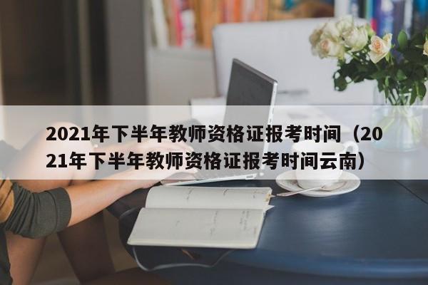 2021年下半年教师资格证报考时间（2021年下半年教师资格证报考时间云南）