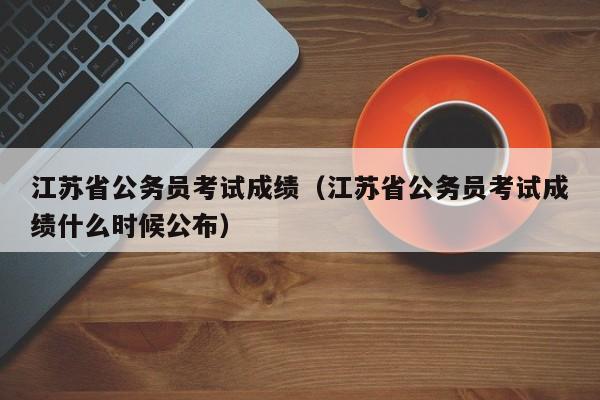 江苏省公务员考试成绩（江苏省公务员考试成绩什么时候公布）