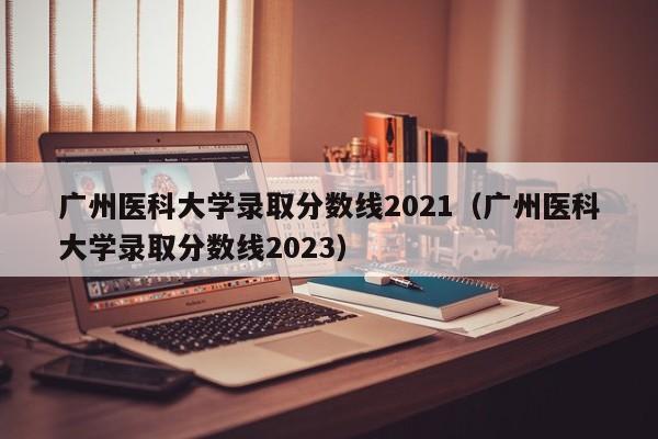 广州医科大学录取分数线2021（广州医科大学录取分数线2023）