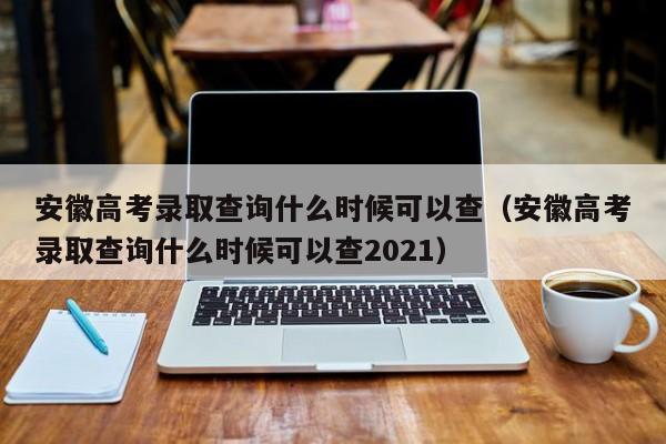 安徽高考录取查询什么时候可以查（安徽高考录取查询什么时候可以查2021）