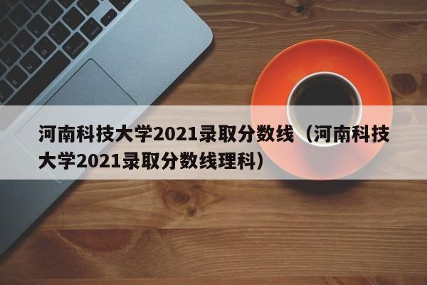 河南科技大学2021录取分数线（河南科技大学2021录取分数线理科）