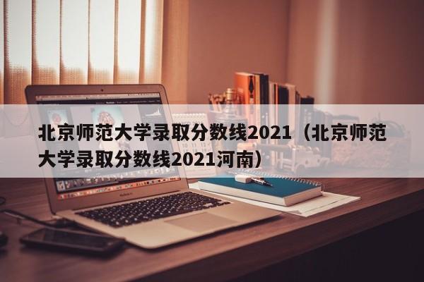 北京师范大学录取分数线2021（北京师范大学录取分数线2021河南）