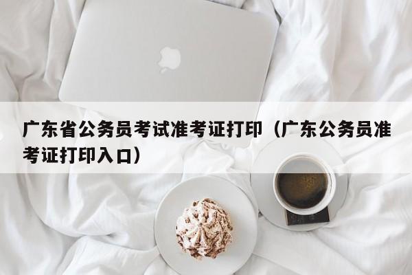 广东省公务员考试准考证打印（广东公务员准考证打印入口）