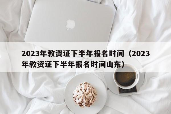 2023年教资证下半年报名时间（2023年教资证下半年报名时间山东）