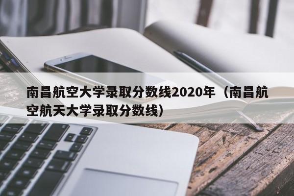 南昌航空大学录取分数线2020年（南昌航空航天大学录取分数线）